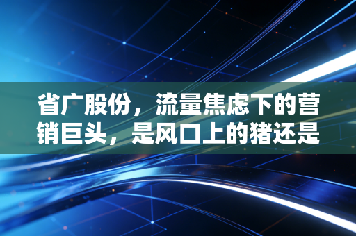 省广股份,流量焦虑下的营销巨头,是风口上的猪还是转型的孤勇者?