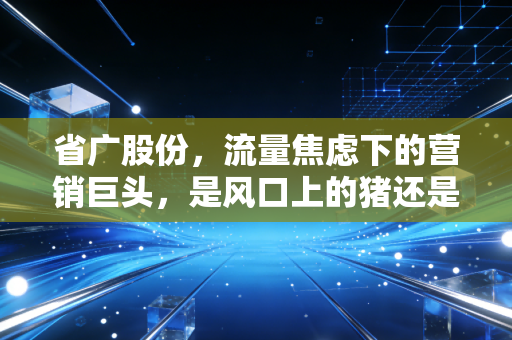 省广股份,流量焦虑下的营销巨头,是风口上的猪还是转型的孤勇者?