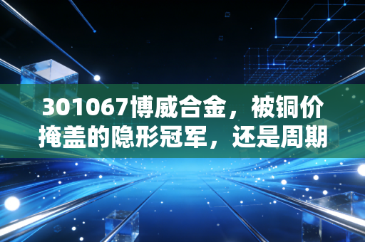 301067博威合金,被铜价掩盖的隐形冠军,还是周期陷阱?