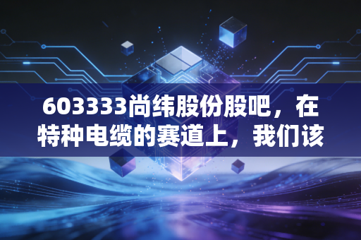 603333尚纬股份股吧,在特种电缆的赛道上,我们该如何读懂K线背后的悲欢?