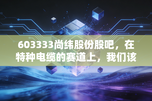 603333尚纬股份股吧,在特种电缆的赛道上,我们该如何读懂K线背后的悲欢?
