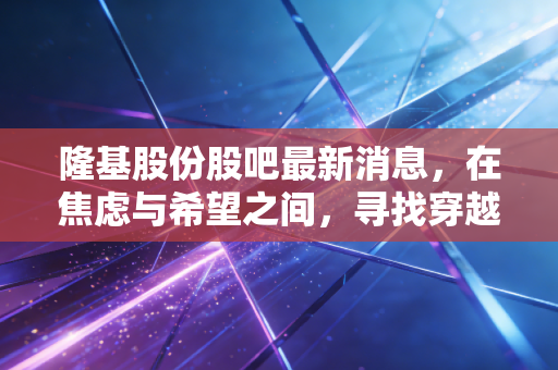 隆基股份股吧最新消息,在焦虑与希望之间,寻找穿越周期的定力