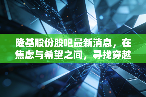 隆基股份股吧最新消息,在焦虑与希望之间,寻找穿越周期的定力