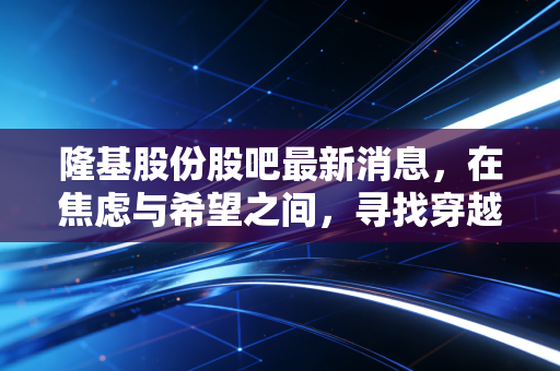 隆基股份股吧最新消息,在焦虑与希望之间,寻找穿越周期的定力