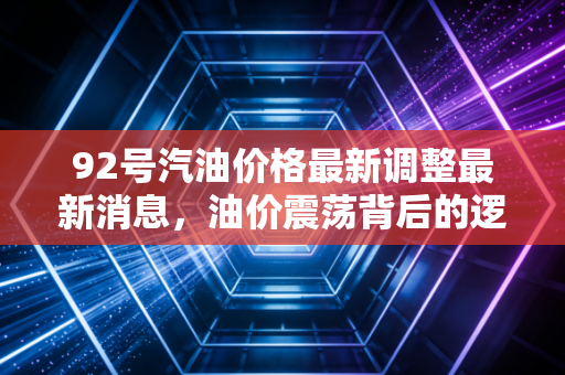 92号汽油价格最新调整最新消息,油价震荡背后的逻辑,从破8焦虑看我们的钱包保卫战