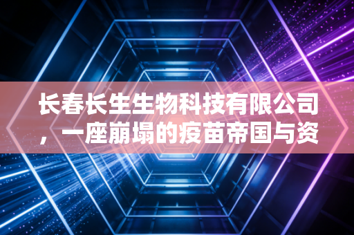 长春长生生物科技有限公司,一座崩塌的疫苗帝国与资本贪婪的警示录