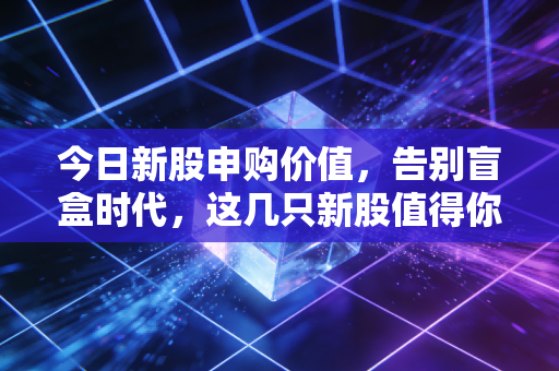 今日新股申购价值,告别盲盒时代,这几只新股值得你掏出手机吗?