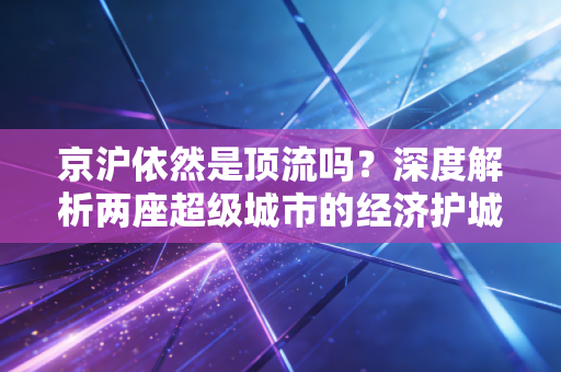 京沪依然是顶流吗？深度解析两座超级城市的经济护城河与生存现状