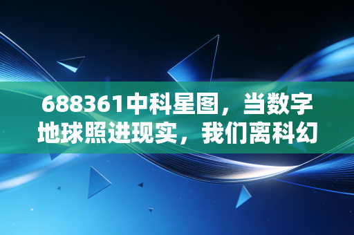 688361中科星图,当数字地球照进现实,我们离科幻生活还有多远?