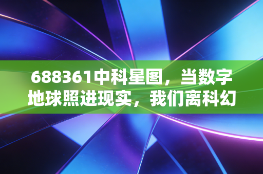 688361中科星图,当数字地球照进现实,我们离科幻生活还有多远?
