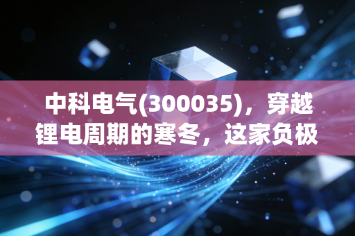 中科电气(300035),穿越锂电周期的寒冬,这家负极老兵还能否等到春暖花开?
