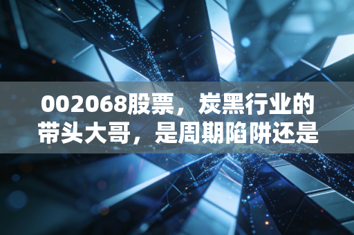 002068股票,炭黑行业的带头大哥,是周期陷阱还是困境反转的黄金坑?