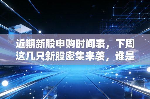 近期新股申购时间表,下周这几只新股密集来袭,谁是肉签谁是雷?附详细避坑指南