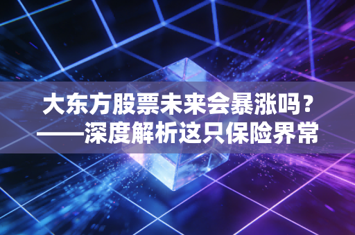 大东方股票未来会暴涨吗?——深度解析这只保险界常青树的真实潜力