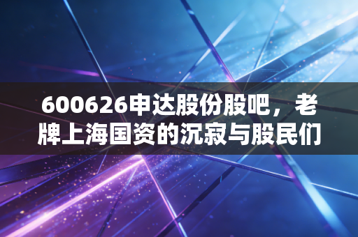 600626申达股份股吧,老牌上海国资的沉寂与股民们的爱恨纠葛
