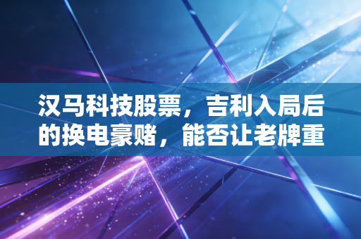 汉马科技股票,吉利入局后的换电豪赌,能否让老牌重卡企业枯木逢春?