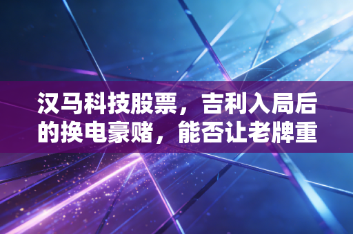 汉马科技股票,吉利入局后的换电豪赌,能否让老牌重卡企业枯木逢春?