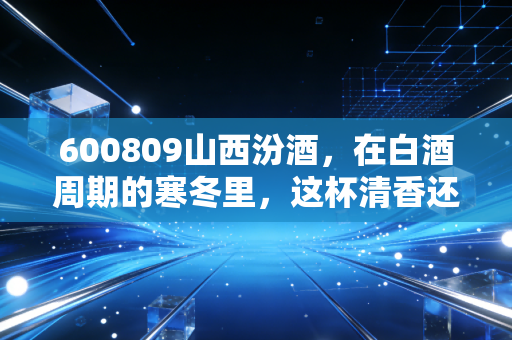 600809山西汾酒，在白酒周期的寒冬里，这杯清香还烫手吗？