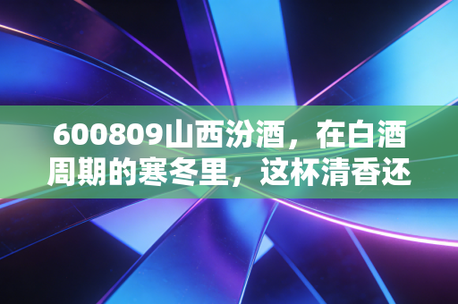 600809山西汾酒，在白酒周期的寒冬里，这杯清香还烫手吗？