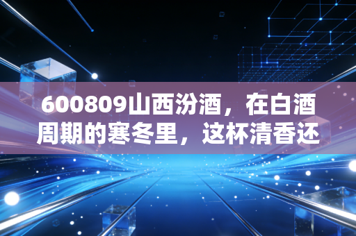 600809山西汾酒，在白酒周期的寒冬里，这杯清香还烫手吗？