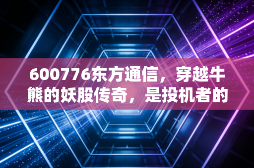 600776东方通信,穿越牛熊的妖股传奇,是投机者的天堂还是价值的地狱?