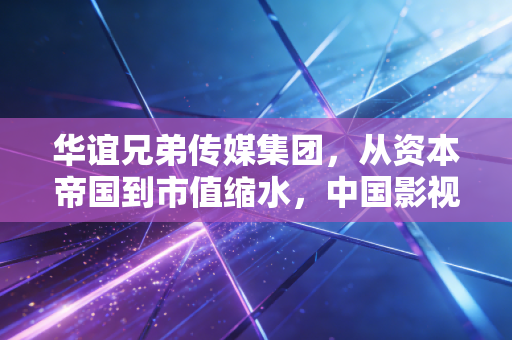 华谊兄弟传媒集团,从资本帝国到市值缩水,中国影视带头大哥的沉浮录
