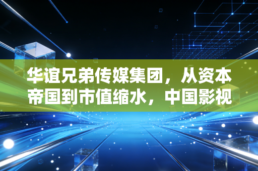 华谊兄弟传媒集团,从资本帝国到市值缩水,中国影视带头大哥的沉浮录