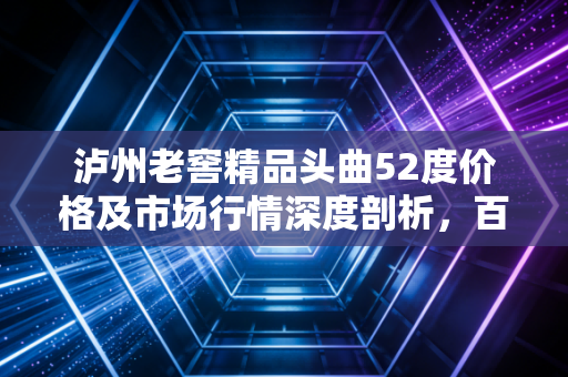 泸州老窖精品头曲52度价格及市场行情深度剖析,百元档位的硬通货能否撑起面子与里子?