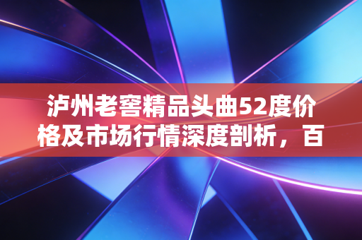 泸州老窖精品头曲52度价格及市场行情深度剖析,百元档位的硬通货能否撑起面子与里子?