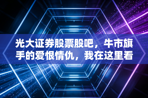 光大证券股票股吧,牛市旗手的爱恨情仇,我在这里看到了散户最真实的众生相