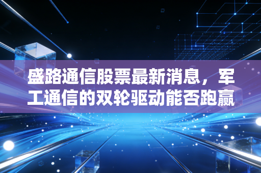 盛路通信股票最新消息，军工通信的双轮驱动能否跑赢市场？深度剖析背后的投资逻辑与生活启示