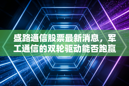 盛路通信股票最新消息，军工通信的双轮驱动能否跑赢市场？深度剖析背后的投资逻辑与生活启示