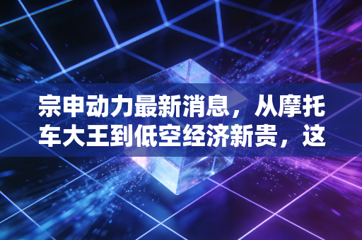 宗申动力最新消息，从摩托车大王到低空经济新贵，这波转型到底成色几何？