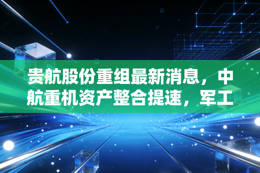 贵航股份重组最新消息,中航重机资产整合提速,军工高端制造的慢牛逻辑