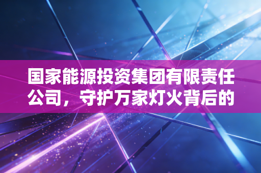 国家能源投资集团有限责任公司,守护万家灯火背后的双面巨人,从黑金到绿能的艰难蜕变