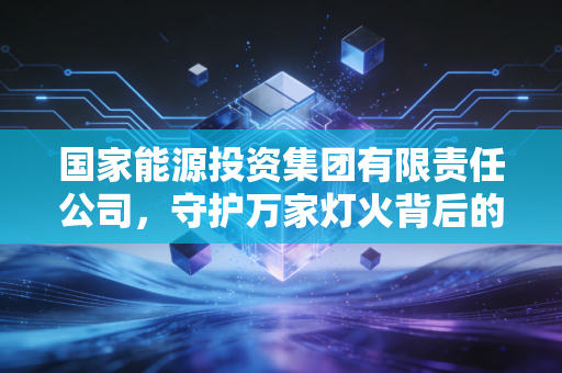 国家能源投资集团有限责任公司,守护万家灯火背后的双面巨人,从黑金到绿能的艰难蜕变