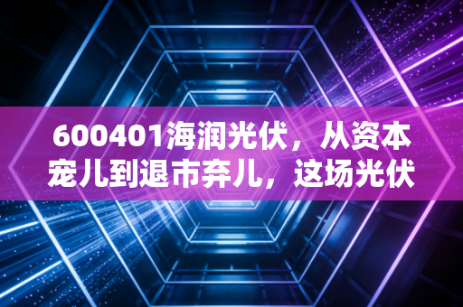 600401海润光伏,从资本宠儿到退市弃儿,这场光伏泡沫到底埋葬了多少人?