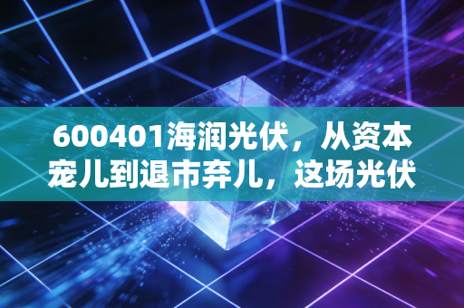 600401海润光伏,从资本宠儿到退市弃儿,这场光伏泡沫到底埋葬了多少人?