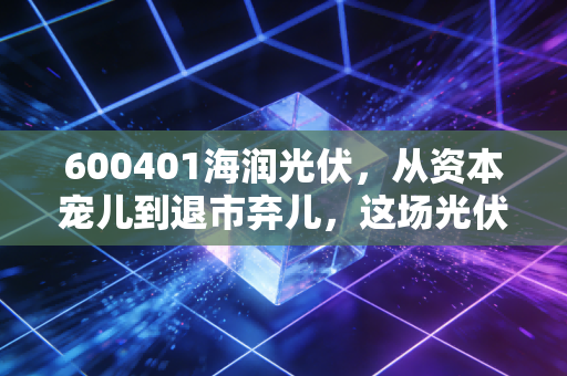 600401海润光伏,从资本宠儿到退市弃儿,这场光伏泡沫到底埋葬了多少人?