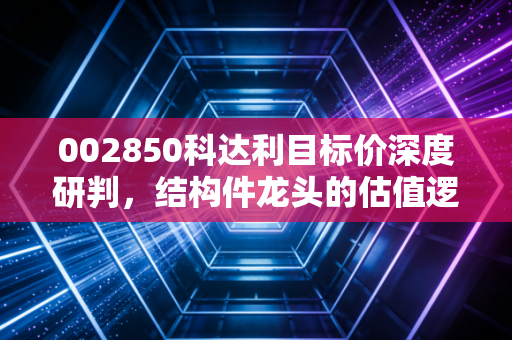 002850科达利目标价深度研判,结构件龙头的估值逻辑与未来空间