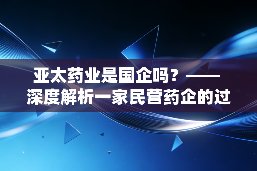 亚太药业是国企吗？—— 深度解析一家民营药企的过山车式沉浮录