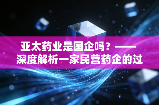 亚太药业是国企吗？—— 深度解析一家民营药企的过山车式沉浮录