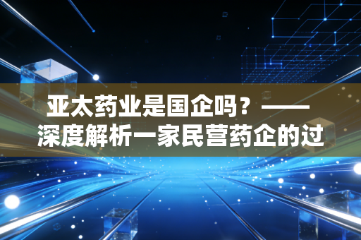 亚太药业是国企吗？—— 深度解析一家民营药企的过山车式沉浮录