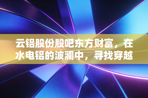 云铝股份股吧东方财富，在水电铝的波澜中，寻找穿越周期的定力
