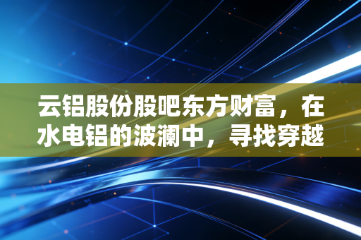 云铝股份股吧东方财富，在水电铝的波澜中，寻找穿越周期的定力