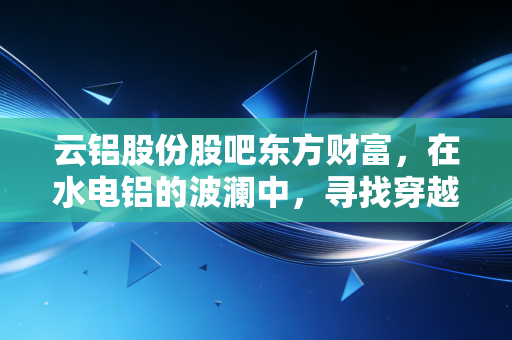云铝股份股吧东方财富，在水电铝的波澜中，寻找穿越周期的定力