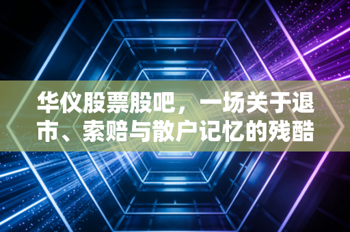 华仪股票股吧，一场关于退市、索赔与散户记忆的残酷反思