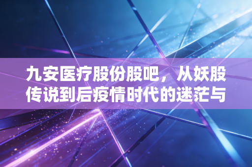 九安医疗股份股吧,从妖股传说到后疫情时代的迷茫与坚守,一个老股民眼中的沉浮录