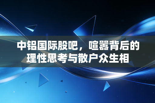 中铝国际股吧,喧嚣背后的理性思考与散户众生相