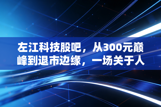 左江科技股吧,从300元巅峰到退市边缘,一场关于人性贪婪的残酷实录